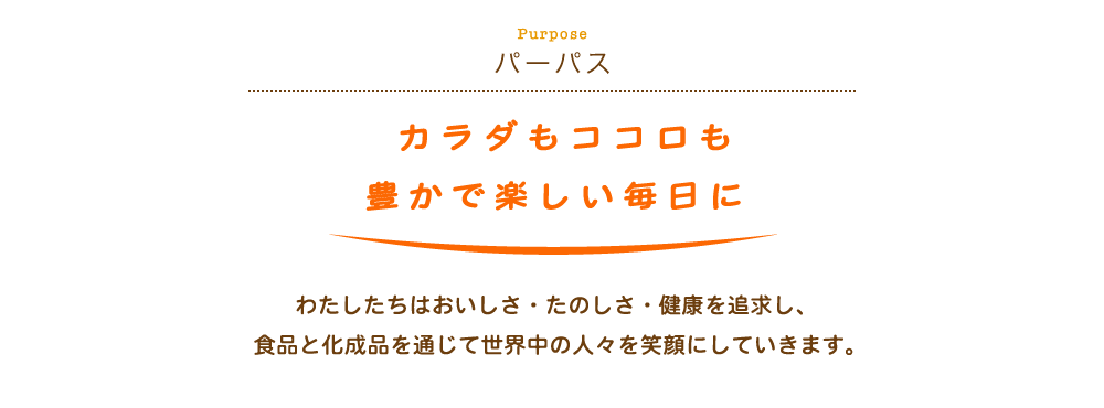 Purpose パーパス　カラダもココロも豊かで楽しい毎日に　わたしたちはおいしさ・たのしさ・健康を追求し、食品と化成品を通じて世界中の人々を笑顔にしていきます。