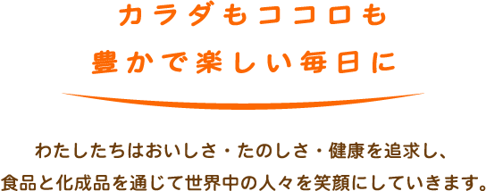 カラダもココロも豊かで楽しい毎日に　わたしたちはおいしさ・たのしさ・健康を追求し、食品と化成品を通じて世界中の人々を笑顔にしていきます。